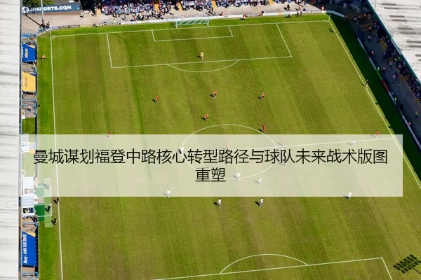 曼城谋划福登中路核心转型路径与球队未来战术版图重塑