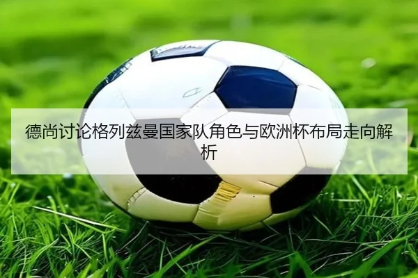 德尚讨论格列兹曼国家队角色与欧洲杯布局走向解析