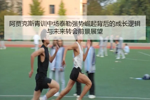 阿贾克斯青训中场泰勒强势崛起背后的成长逻辑与未来转会前景展望