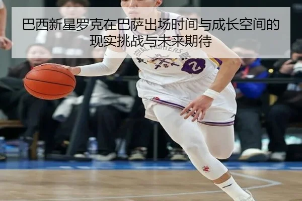 巴西新星罗克在巴萨出场时间与成长空间的现实挑战与未来期待