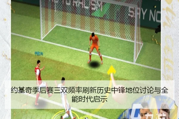 约基奇季后赛三双频率刷新历史中锋地位讨论与全能时代启示