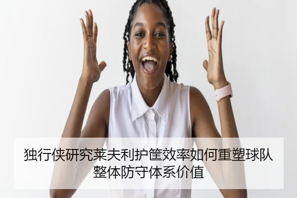 独行侠研究莱夫利护筐效率如何重塑球队整体防守体系价值
