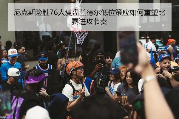 尼克斯险胜76人复盘兰德尔低位策应如何重塑比赛进攻节奏