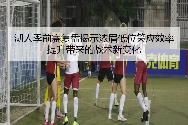 湖人季前赛复盘揭示浓眉低位策应效率提升带来的战术新变化